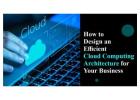 How to Design an Efficient Cloud Computing Architecture for Your Business